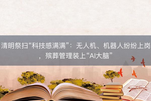 清明祭扫“科技感满满”：无人机、机器人纷纷上岗，殡葬管理装上“AI大脑”