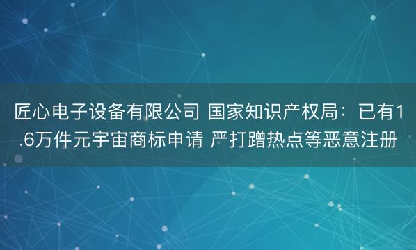匠心电子设备有限公司 国家知识产权局：已有1.6万件元宇宙商标申请 严打蹭热点等恶意注册