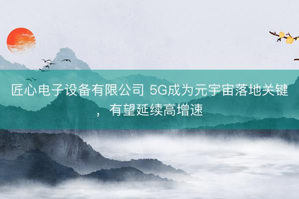 匠心电子设备有限公司 5G成为元宇宙落地关键，有望延续高增速