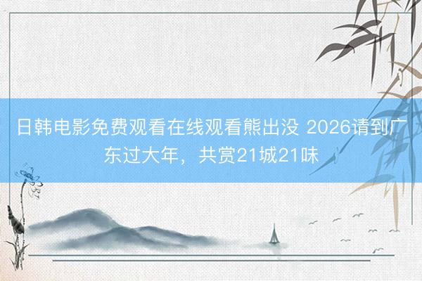 日韩电影免费观看在线观看熊出没 2026请到广东过大年，共赏21城21味