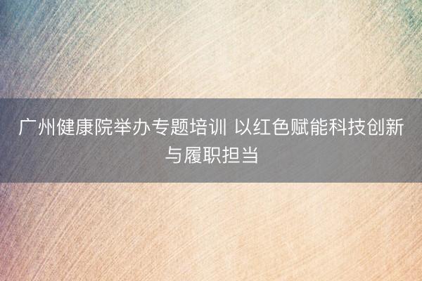 广州健康院举办专题培训 以红色赋能科技创新与履职担当