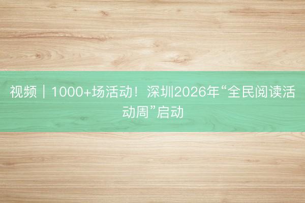 视频｜1000+场活动！深圳2026年“全民阅读活动周”启动