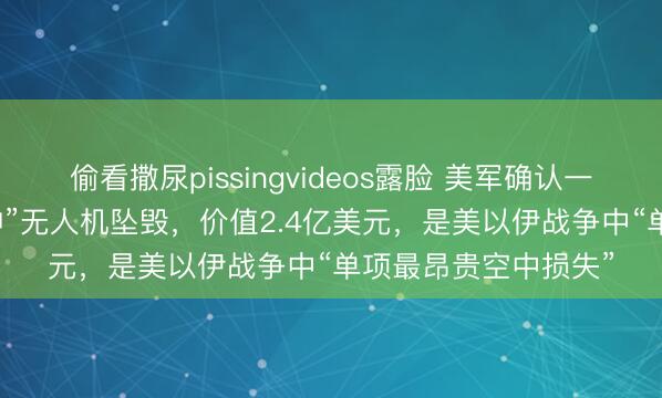 偷看撒尿pissingvideos露脸 美军确认一架MQ-4C“人鱼海神”无人机坠毁，价值2.4亿美元，是美以伊战争中“单项最昂贵空中损失”