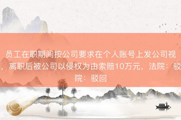 员工在职期间按公司要求在个人账号上发公司视频，离职后被公司以侵权为由索赔10万元，法院：驳回