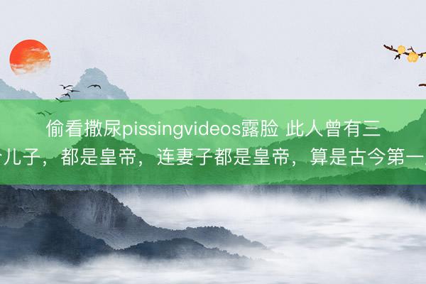 偷看撒尿pissingvideos露脸 此人曾有三个儿子，都是皇帝，连妻子都是皇帝，算是古今第一人