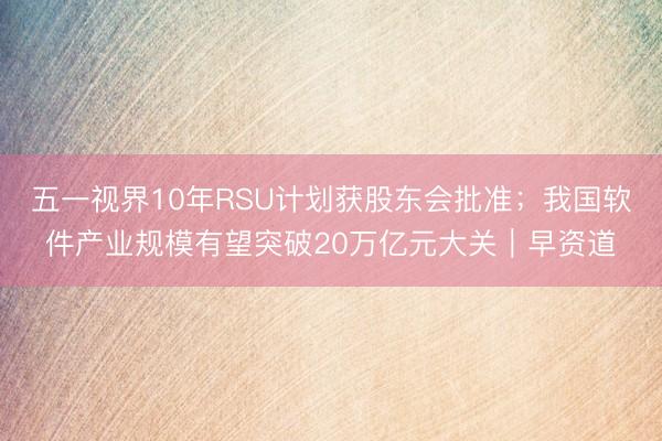 五一视界10年RSU计划获股东会批准；我国软件产业规模有望突破20万亿元大关｜早资道