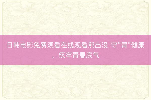 日韩电影免费观看在线观看熊出没 守“胃”健康，筑牢青春底气