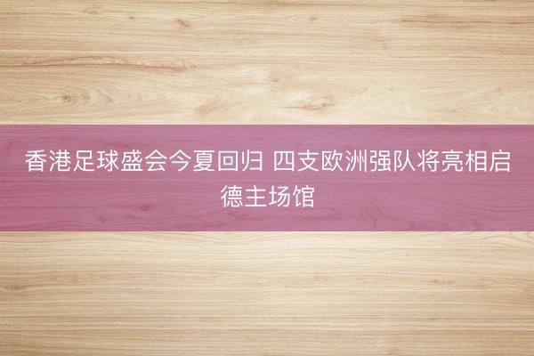 香港足球盛会今夏回归 四支欧洲强队将亮相启德主场馆