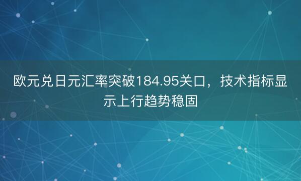 欧元兑日元汇率突破184.95关口，技术指标显示上行趋势稳固