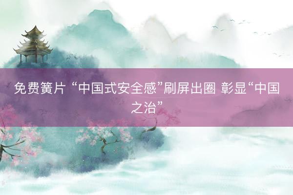 免费簧片 “中国式安全感”刷屏出圈 彰显“中国之治”