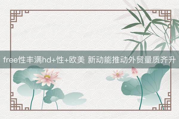 free性丰满hd+性+欧美 新动能推动外贸量质齐升