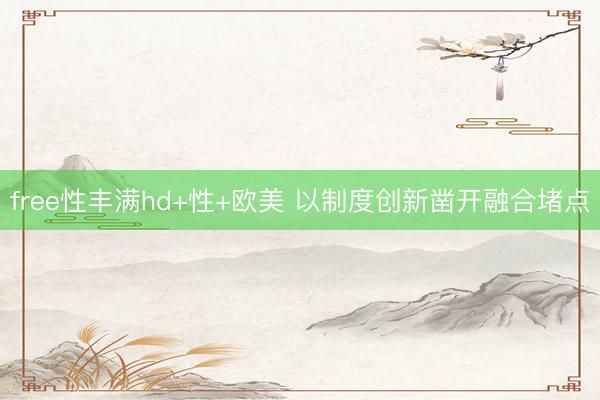 free性丰满hd+性+欧美 以制度创新凿开融合堵点