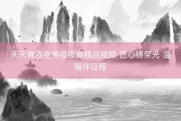 天天爽夜夜爽夜夜爽精品视频 匠心铸荣光 温暖伴征程