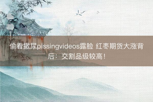 偷看撒尿pissingvideos露脸 红枣期货大涨背后：交割品级较高！