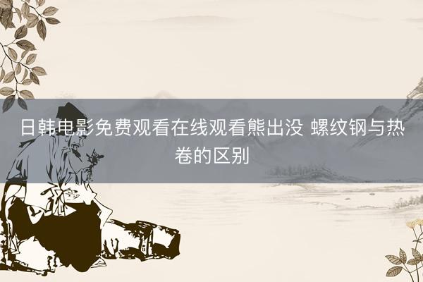 日韩电影免费观看在线观看熊出没 螺纹钢与热卷的区别