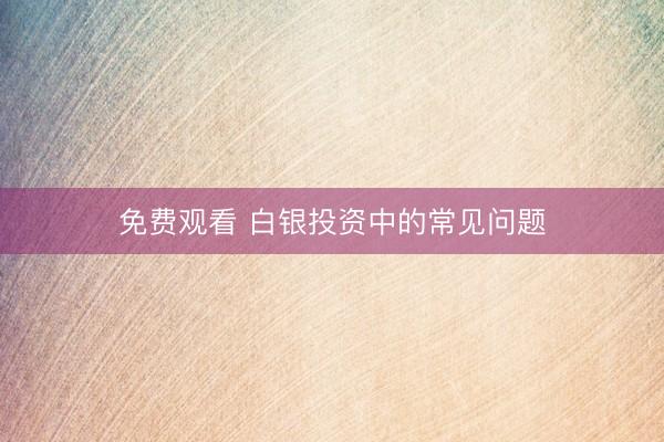 免费观看 白银投资中的常见问题