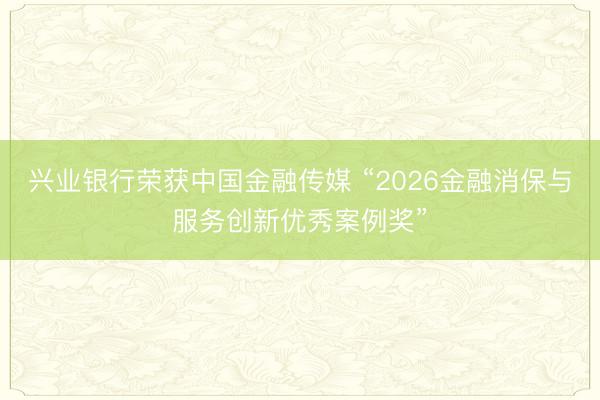 兴业银行荣获中国金融传媒 “2026金融消保与服务创新优秀案例奖”