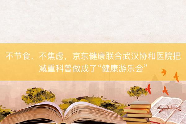 不节食、不焦虑，京东健康联合武汉协和医院把减重科普做成了“健康游乐会”