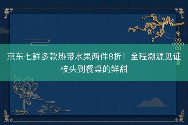 京东七鲜多款热带水果两件8折！全程溯源见证枝头到餐桌的鲜甜