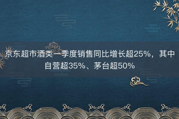 京东超市酒类一季度销售同比增长超25%，其中自营超35%、茅台超50%
