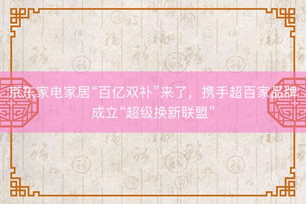 京东家电家居“百亿双补”来了，携手超百家品牌成立“超级换新联盟”
