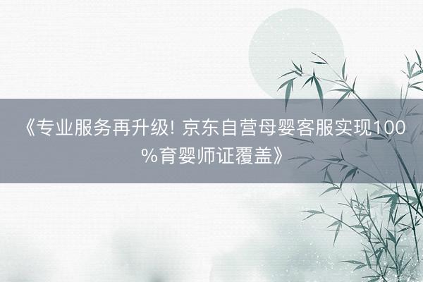 《专业服务再升级! 京东自营母婴客服实现100%育婴师证覆盖》