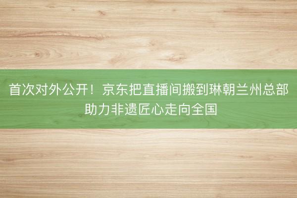 首次对外公开！京东把直播间搬到琳朝兰州总部 助力非遗匠心走向全国