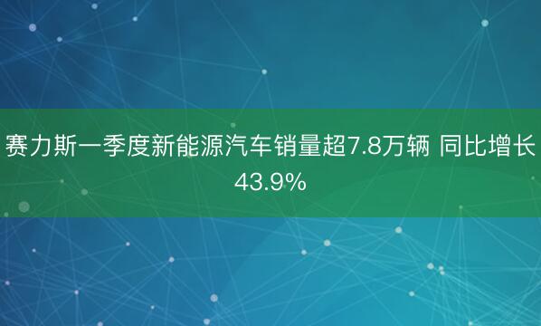 赛力斯一季度新能源汽车销量超7.8万辆 同比增长43.9%