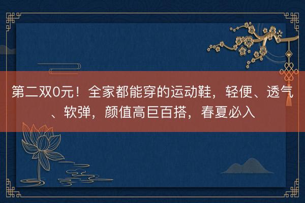 第二双0元！全家都能穿的运动鞋，轻便、透气、软弹，颜值高巨百搭，春夏必入