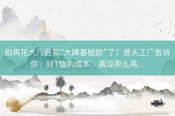 别再花大几百买“大牌基础款”了！源头工厂告诉你：好T恤的成本，真没那么高…