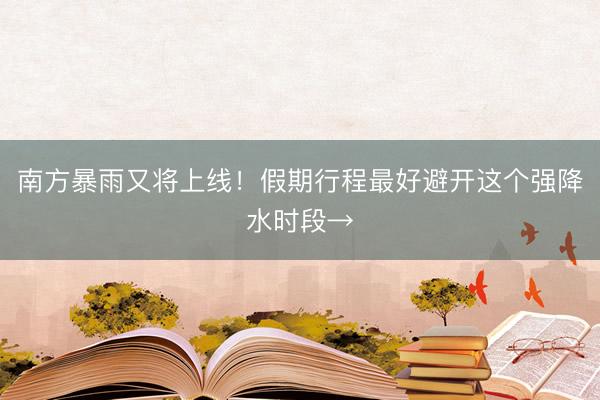 南方暴雨又将上线！假期行程最好避开这个强降水时段→