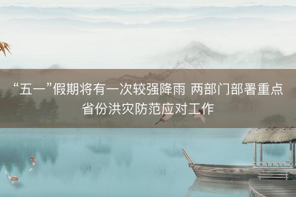 “五一”假期将有一次较强降雨 两部门部署重点省份洪灾防范应对工作