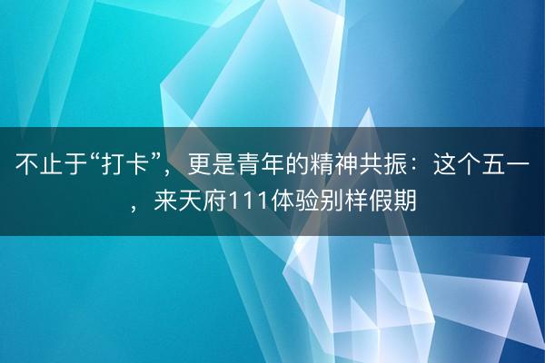不止于“打卡”，更是青年的精神共振：这个五一，来天府111体验别样假期