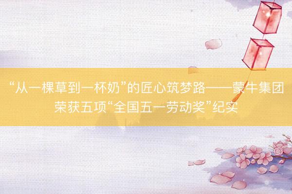 “从一棵草到一杯奶”的匠心筑梦路——蒙牛集团荣获五项“全国五一劳动奖”纪实