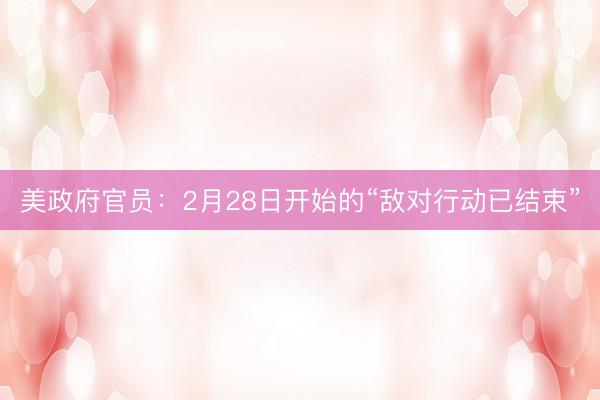 美政府官员：2月28日开始的“敌对行动已结束”