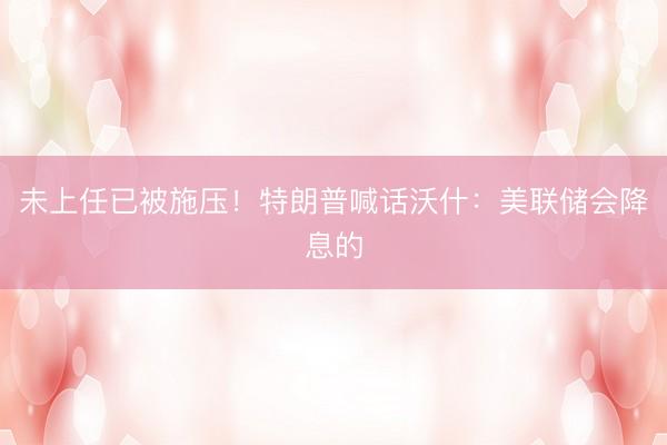 未上任已被施压！特朗普喊话沃什：美联储会降息的