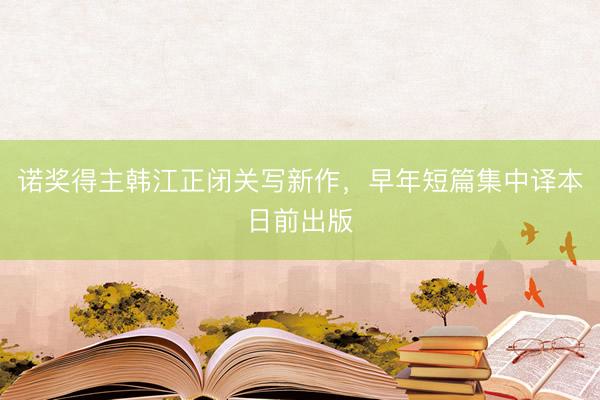 诺奖得主韩江正闭关写新作，早年短篇集中译本日前出版