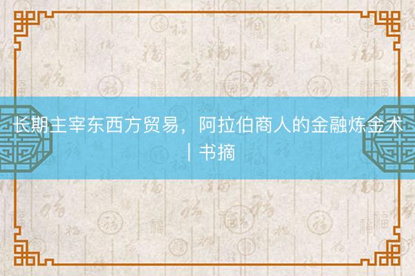 长期主宰东西方贸易，阿拉伯商人的金融炼金术｜书摘