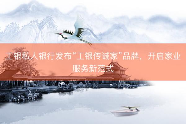 工银私人银行发布“工银传诚家”品牌，开启家业服务新范式