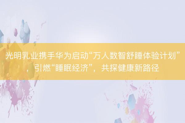 光明乳业携手华为启动“万人数智舒睡体验计划”，引燃“睡眠经济”，共探健康新路径