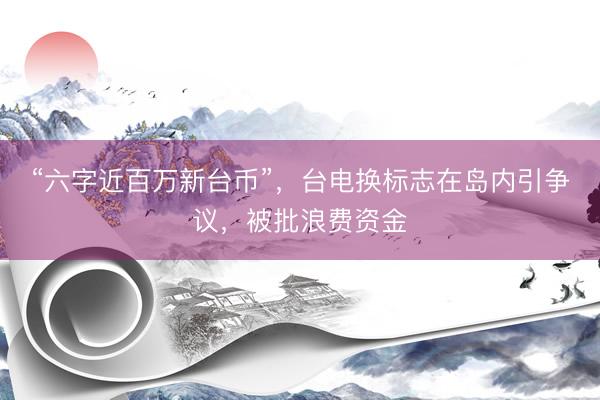 “六字近百万新台币”，台电换标志在岛内引争议，被批浪费资金