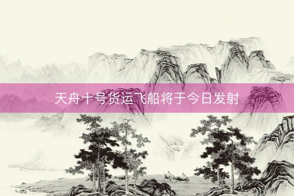 天舟十号货运飞船将于今日发射