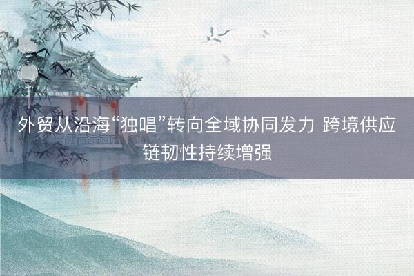 外贸从沿海“独唱”转向全域协同发力 跨境供应链韧性持续增强