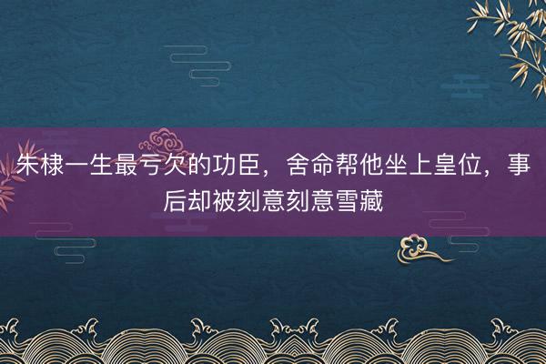朱棣一生最亏欠的功臣，舍命帮他坐上皇位，事后却被刻意刻意雪藏