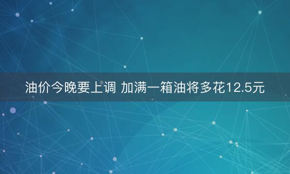 油价今晚要上调 加满一箱油将多花12.5元