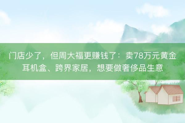门店少了，但周大福更赚钱了：卖78万元黄金耳机盒、跨界家居，想要做奢侈品生意