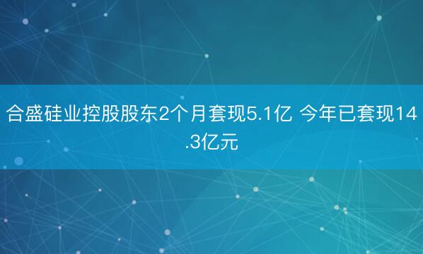 合盛硅业控股股东2个月套现5.1亿 今年已套现14.3亿元