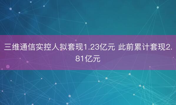 三维通信实控人拟套现1.23亿元 此前累计套现2.81亿元