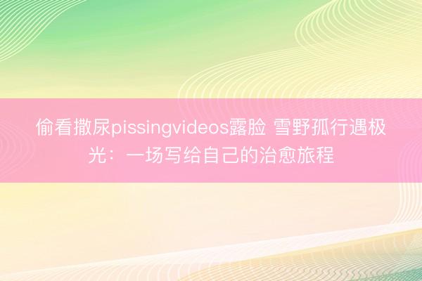 偷看撒尿pissingvideos露脸 雪野孤行遇极光：一场写给自己的治愈旅程