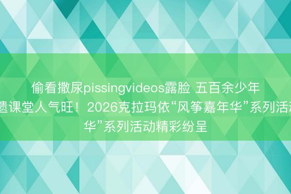 偷看撒尿pissingvideos露脸 五百余少年绘风筝 非遗课堂人气旺！2026克拉玛依“风筝嘉年华”系列活动精彩纷呈